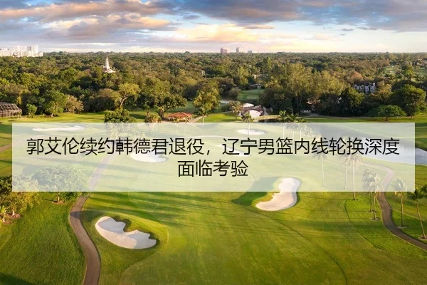 郭艾伦续约韩德君退役，辽宁男篮内线轮换深度面临考验